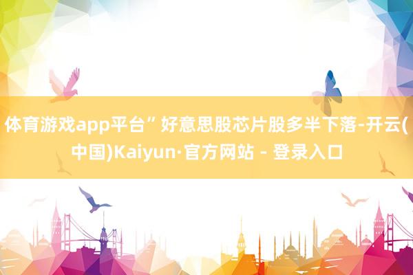 体育游戏app平台”　　好意思股芯片股多半下落-开云(中国)Kaiyun·官方网站 - 登录入口