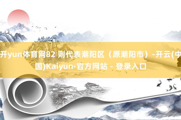 开yun体育网82 则代表潮阳区（原潮阳市）-开云(中国)Kaiyun·官方网站 - 登录入口