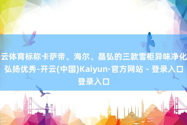 开云体育标称卡萨帝、海尔、晶弘的三款雪柜异味净化率弘扬优秀-开云(中国)Kaiyun·官方网站 - 登录入口