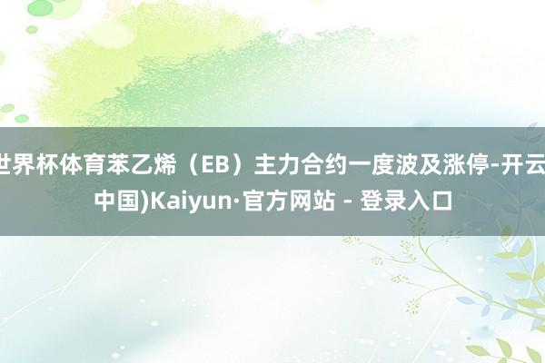 世界杯体育苯乙烯（EB）主力合约一度波及涨停-开云(中国)Kaiyun·官方网站 - 登录入口
