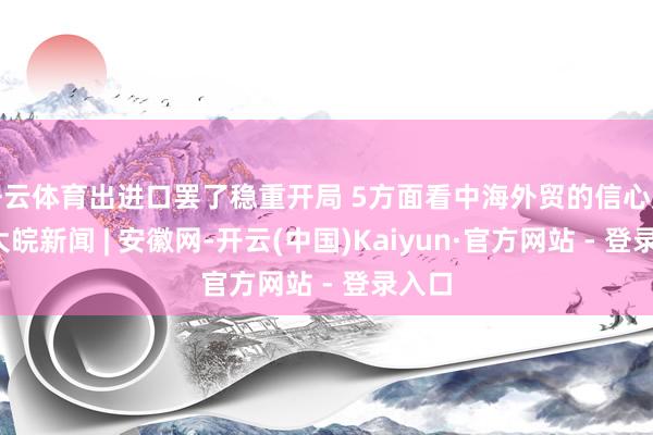 开云体育出进口罢了稳重开局 5方面看中海外贸的信心底气_大皖新闻 | 安徽网-开云(中国)Kaiyun·官方网站 - 登录入口
