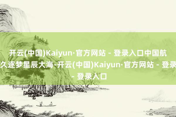 开云(中国)Kaiyun·官方网站 - 登录入口中国航天耐久逐梦星辰大海-开云(中国)Kaiyun·官方网站 - 登录入口