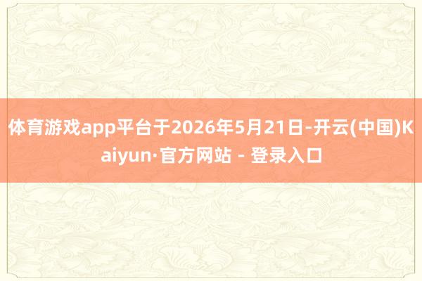 体育游戏app平台于2026年5月21日-开云(中国)Kaiyun·官方网站 - 登录入口