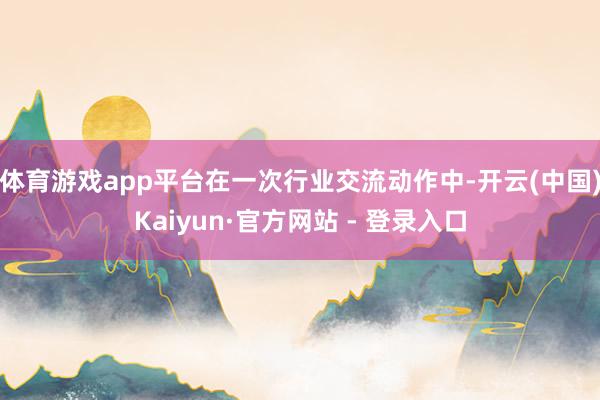 体育游戏app平台在一次行业交流动作中-开云(中国)Kaiyun·官方网站 - 登录入口