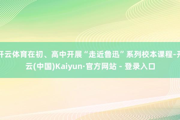 开云体育在初、高中开展“走近鲁迅”系列校本课程-开云(中国)Kaiyun·官方网站 - 登录入口