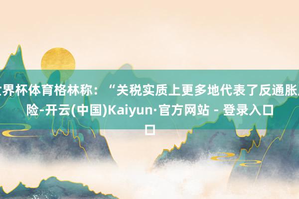 世界杯体育格林称：“关税实质上更多地代表了反通胀风险-开云(中国)Kaiyun·官方网站 - 登录入口