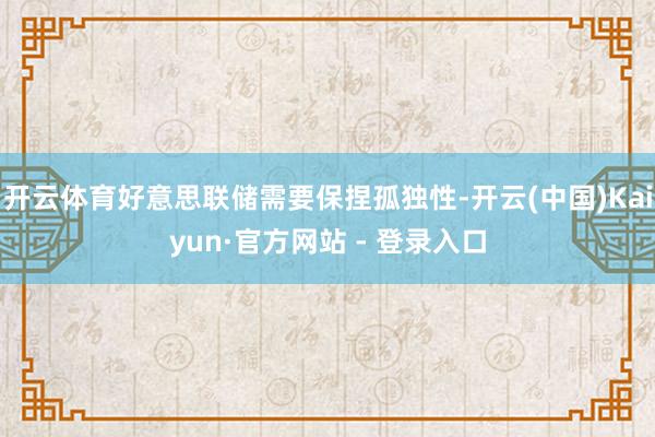 开云体育好意思联储需要保捏孤独性-开云(中国)Kaiyun·官方网站 - 登录入口