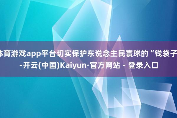 体育游戏app平台切实保护东说念主民寰球的“钱袋子”-开云(中国)Kaiyun·官方网站 - 登录入口