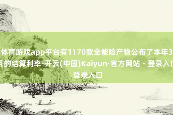 体育游戏app平台有1170款全能险产物公布了本年3月的结算利率-开云(中国)Kaiyun·官方网站 - 登录入口