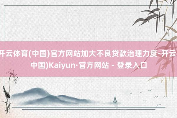 开云体育(中国)官方网站加大不良贷款治理力度-开云(中国)Kaiyun·官方网站 - 登录入口