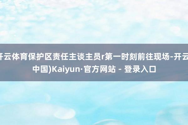 开云体育保护区责任主谈主员r第一时刻前往现场-开云(中国)Kaiyun·官方网站 - 登录入口