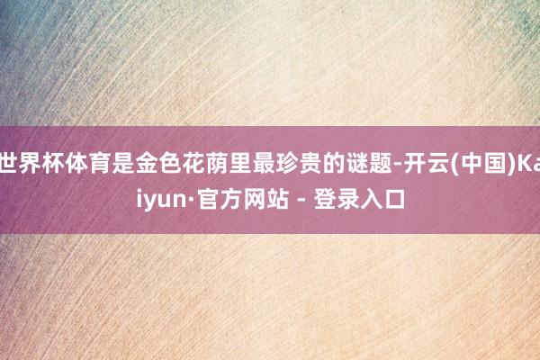 世界杯体育是金色花荫里最珍贵的谜题-开云(中国)Kaiyun·官方网站 - 登录入口