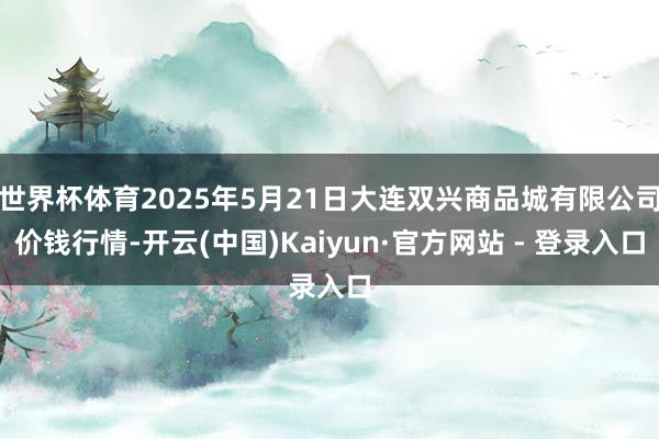 世界杯体育2025年5月21日大连双兴商品城有限公司价钱行情-开云(中国)Kaiyun·官方网站 - 登录入口