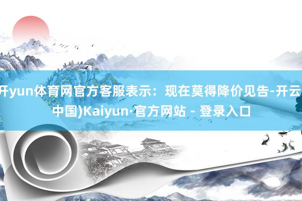 开yun体育网官方客服表示：现在莫得降价见告-开云(中国)Kaiyun·官方网站 - 登录入口