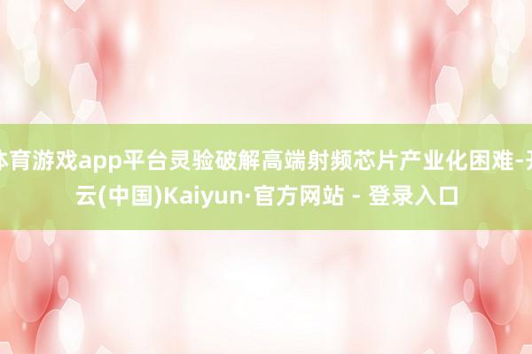 体育游戏app平台灵验破解高端射频芯片产业化困难-开云(中国)Kaiyun·官方网站 - 登录入口