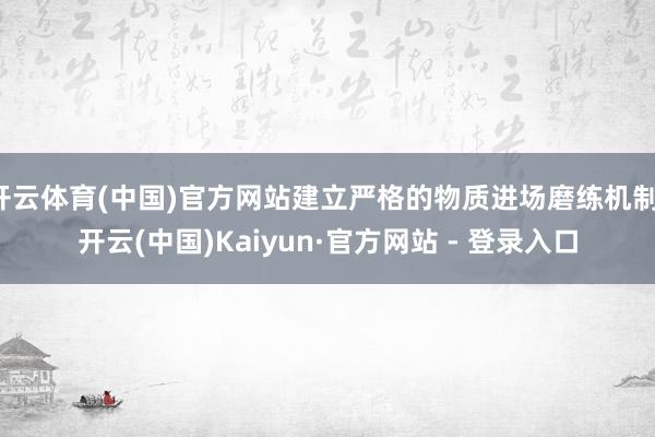 开云体育(中国)官方网站建立严格的物质进场磨练机制-开云(中国)Kaiyun·官方网站 - 登录入口