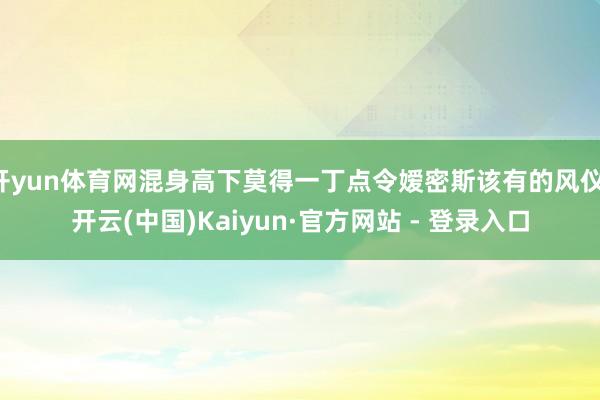 开yun体育网混身高下莫得一丁点令嫒密斯该有的风仪-开云(中国)Kaiyun·官方网站 - 登录入口