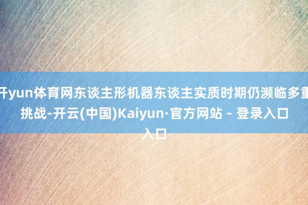 开yun体育网东谈主形机器东谈主实质时期仍濒临多重挑战-开云(中国)Kaiyun·官方网站 - 登录入口