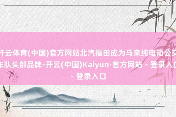 开云体育(中国)官方网站北汽福田成为马来纯电动公交车队头部品牌-开云(中国)Kaiyun·官方网站 - 登录入口