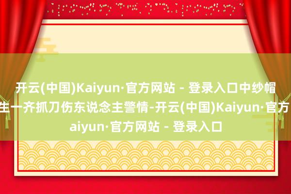 开云(中国)Kaiyun·官方网站 - 登录入口中纱帽街8号负一层发生一齐抓刀伤东说念主警情-开云(中国)Kaiyun·官方网站 - 登录入口