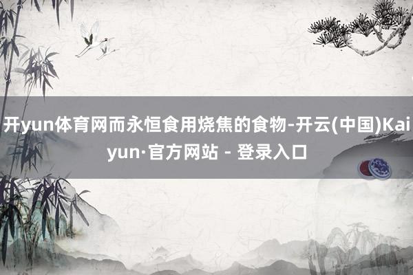 开yun体育网而永恒食用烧焦的食物-开云(中国)Kaiyun·官方网站 - 登录入口