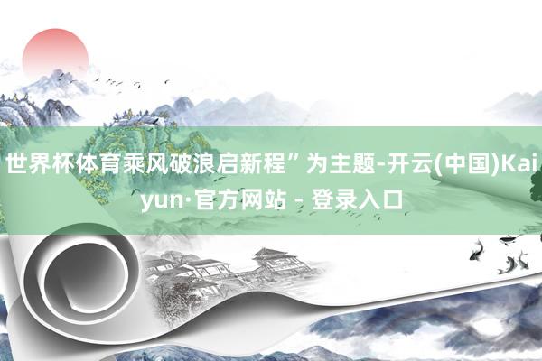 世界杯体育乘风破浪启新程”为主题-开云(中国)Kaiyun·官方网站 - 登录入口