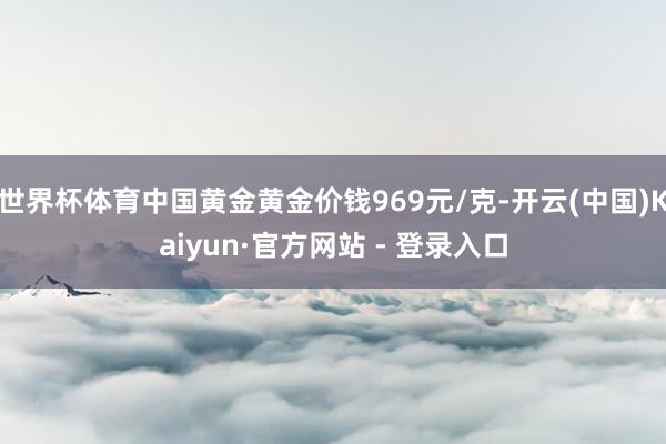 世界杯体育中国黄金黄金价钱969元/克-开云(中国)Kaiyun·官方网站 - 登录入口
