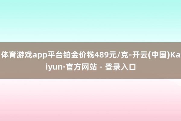 体育游戏app平台铂金价钱489元/克-开云(中国)Kaiyun·官方网站 - 登录入口