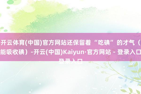 开云体育(中国)官方网站还保留着 “吃碘” 的才气（能吸收碘）-开云(中国)Kaiyun·官方网站 - 登录入口