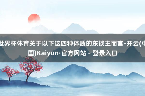世界杯体育关于以下这四种体质的东谈主而言-开云(中国)Kaiyun·官方网站 - 登录入口