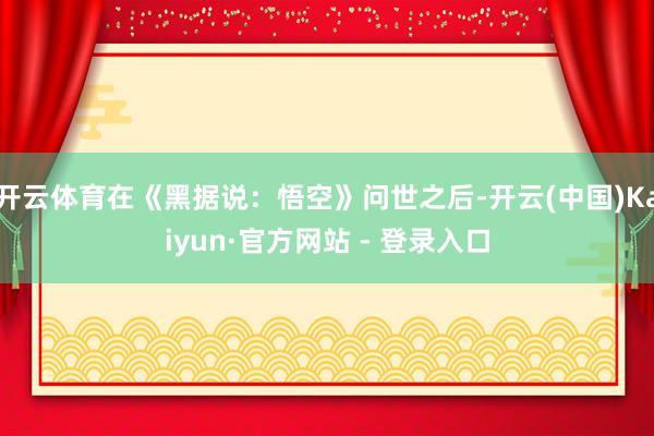 开云体育在《黑据说：悟空》问世之后-开云(中国)Kaiyun·官方网站 - 登录入口