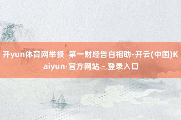 开yun体育网举报  第一财经告白相助-开云(中国)Kaiyun·官方网站 - 登录入口