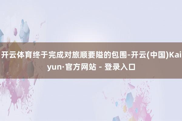 开云体育终于完成对旅顺要隘的包围-开云(中国)Kaiyun·官方网站 - 登录入口
