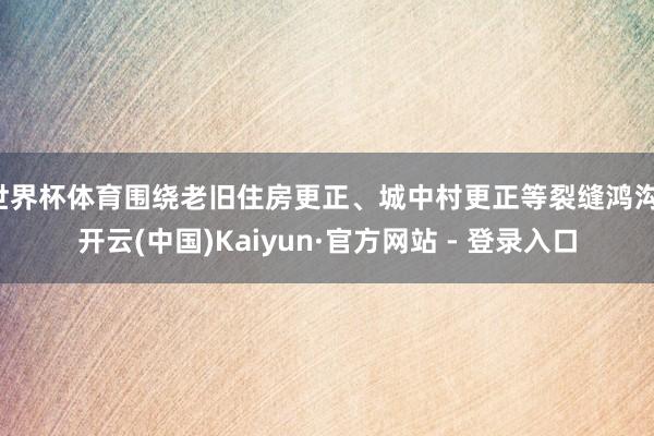 世界杯体育围绕老旧住房更正、城中村更正等裂缝鸿沟-开云(中国)Kaiyun·官方网站 - 登录入口