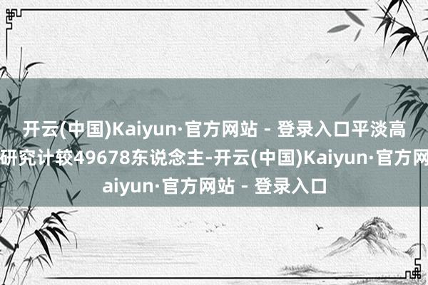 开云(中国)Kaiyun·官方网站 - 登录入口平淡高中类招生指令研究计较49678东说念主-开云(中国)Kaiyun·官方网站 - 登录入口