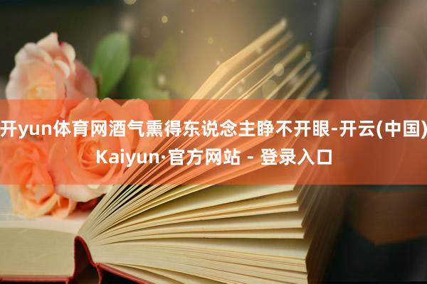 开yun体育网酒气熏得东说念主睁不开眼-开云(中国)Kaiyun·官方网站 - 登录入口