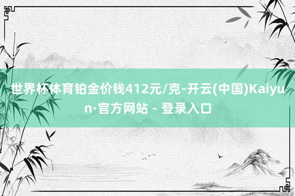世界杯体育铂金价钱412元/克-开云(中国)Kaiyun·官方网站 - 登录入口