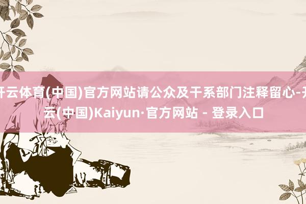 开云体育(中国)官方网站请公众及干系部门注释留心-开云(中国)Kaiyun·官方网站 - 登录入口