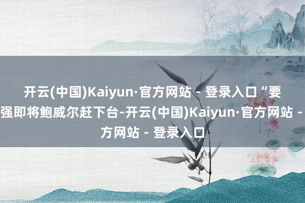 开云(中国)Kaiyun·官方网站 - 登录入口　　“要是特朗普强即将鲍威尔赶下台-开云(中国)Kaiyun·官方网站 - 登录入口