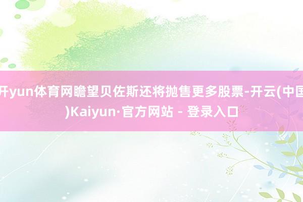 开yun体育网瞻望贝佐斯还将抛售更多股票-开云(中国)Kaiyun·官方网站 - 登录入口