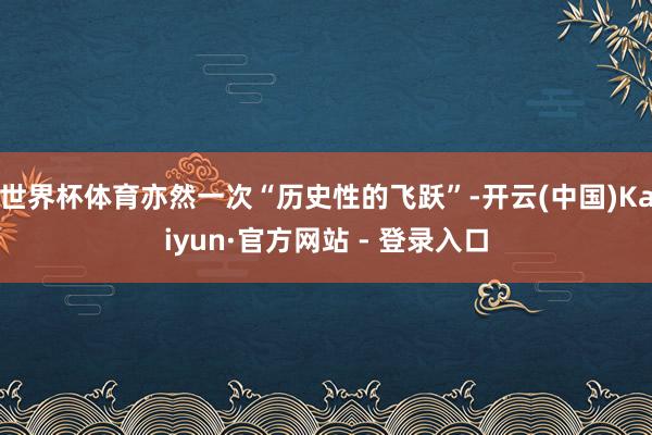 世界杯体育亦然一次“历史性的飞跃”-开云(中国)Kaiyun·官方网站 - 登录入口