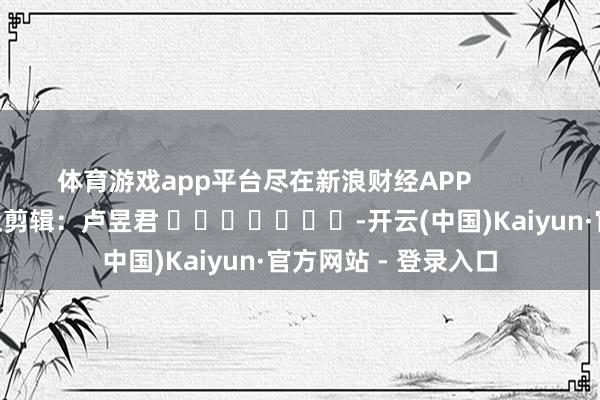 体育游戏app平台尽在新浪财经APP            						牵扯剪辑：卢昱君 							-开云(中国)Kaiyun·官方网站 - 登录入口