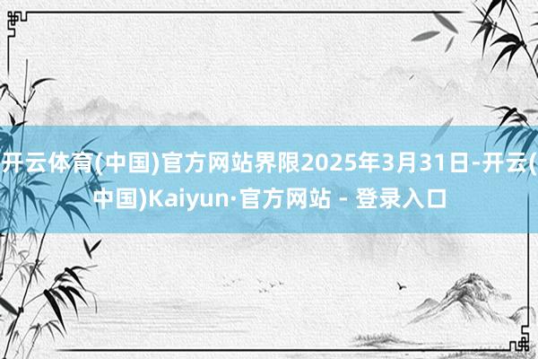 开云体育(中国)官方网站界限2025年3月31日-开云(中国)Kaiyun·官方网站 - 登录入口