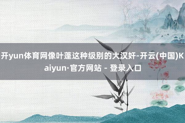 开yun体育网像叶蓬这种级别的大汉奸-开云(中国)Kaiyun·官方网站 - 登录入口