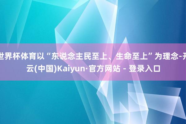 世界杯体育以“东说念主民至上、生命至上”为理念-开云(中国)Kaiyun·官方网站 - 登录入口