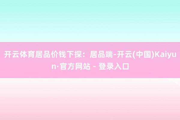 开云体育居品价钱下探：居品端-开云(中国)Kaiyun·官方网站 - 登录入口