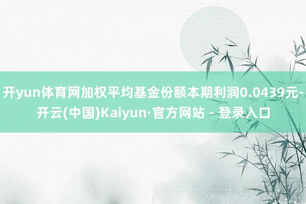 开yun体育网加权平均基金份额本期利润0.0439元-开云(中国)Kaiyun·官方网站 - 登录入口