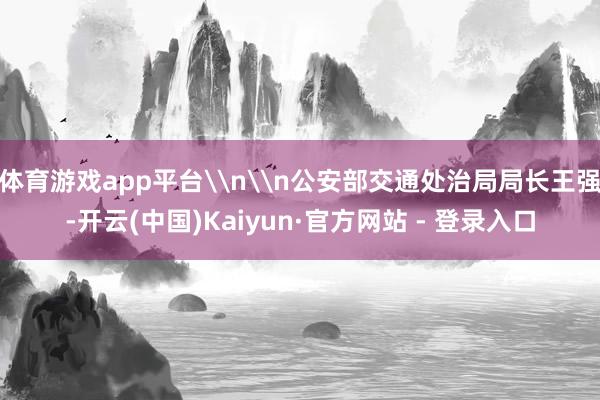 体育游戏app平台\n\n公安部交通处治局局长王强-开云(中国)Kaiyun·官方网站 - 登录入口