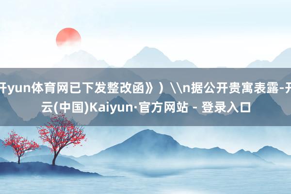 开yun体育网已下发整改函》）\n据公开贵寓表露-开云(中国)Kaiyun·官方网站 - 登录入口