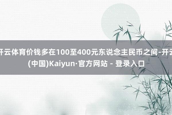 开云体育价钱多在100至400元东说念主民币之间-开云(中国)Kaiyun·官方网站 - 登录入口